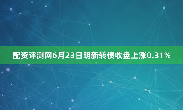 配资评测网6月23日明新转债收盘上涨0.31%