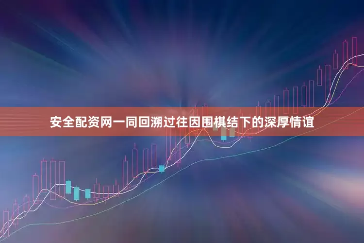 安全配资网一同回溯过往因围棋结下的深厚情谊