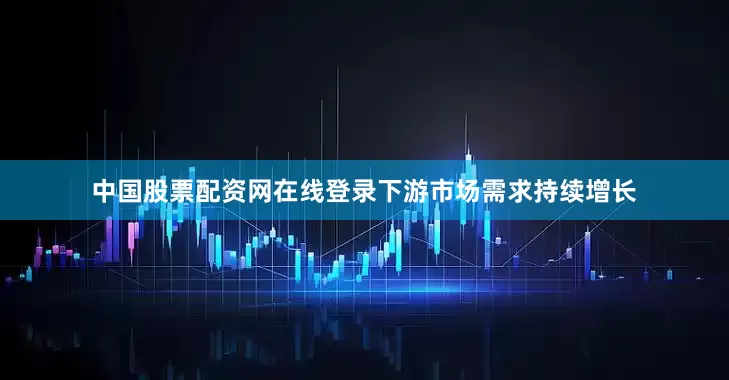 中国股票配资网在线登录下游市场需求持续增长