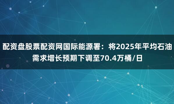 配资盘股票配资网国际能源署：将2025年平均石油需求增长预期下调至70.4万桶/日