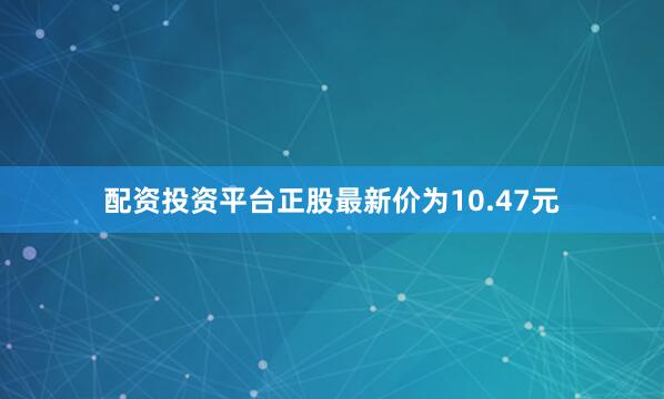 配资投资平台正股最新价为10.47元