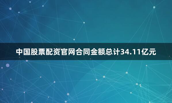 中国股票配资官网合同金额总计34.11亿元