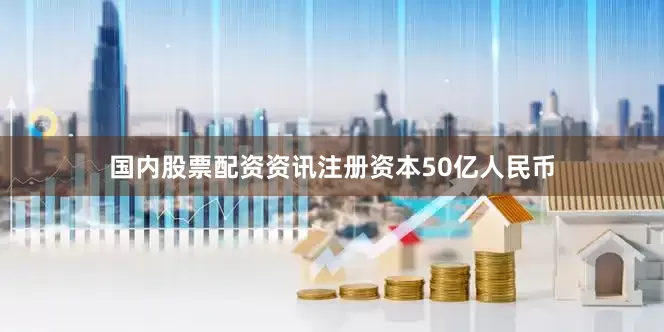 国内股票配资资讯注册资本50亿人民币