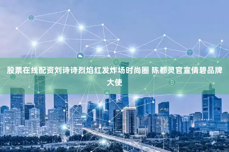 股票在线配资刘诗诗烈焰红发炸场时尚圈 陈都灵官宣倩碧品牌大使