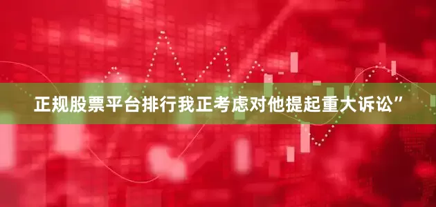 正规股票平台排行我正考虑对他提起重大诉讼”