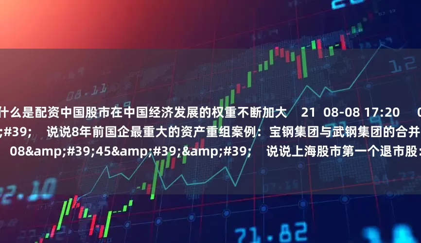 什么是配资中国股市在中国经济发展的权重不断加大    21  08-08 17:20     08&#39;40&#39;&#39;    说说8年前国企最重大的资产重组案例：宝钢集团与武钢集团的合并重组    0  08-08 17:19     08&#39;45&#39;&#39;    说说上海股市第一个退市股：水仙电器    0  07-07 17:09     15&#39;00&#3