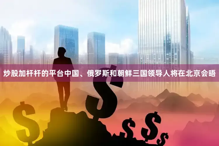 炒股加杆杆的平台中国、俄罗斯和朝鲜三国领导人将在北京会晤