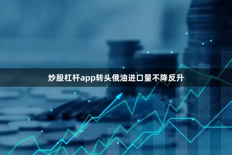 炒股杠杆app转头俄油进口量不降反升