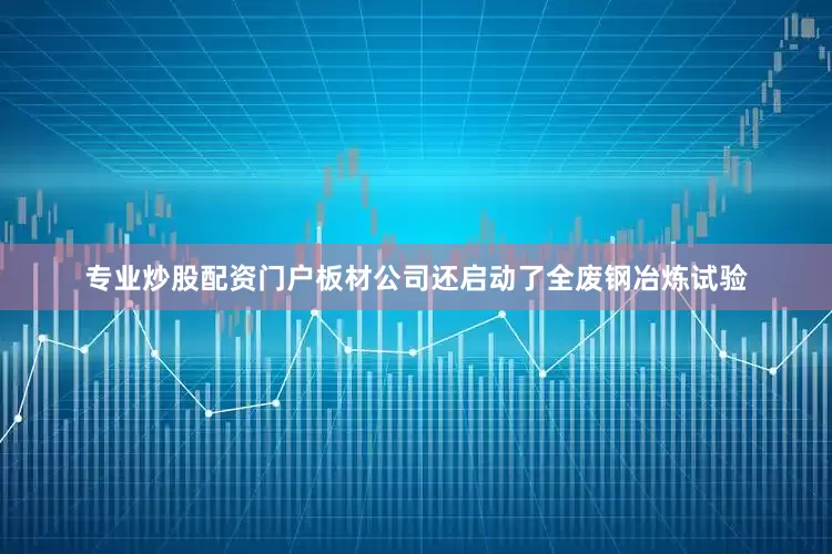 专业炒股配资门户板材公司还启动了全废钢冶炼试验