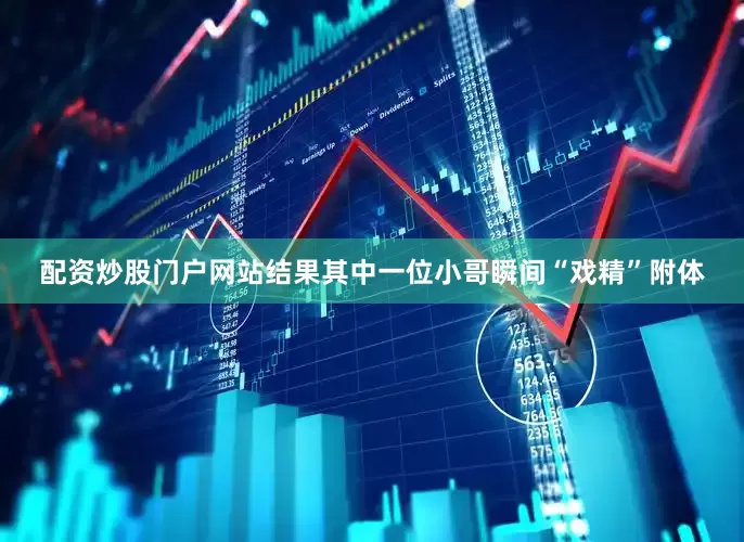 配资炒股门户网站结果其中一位小哥瞬间“戏精”附体