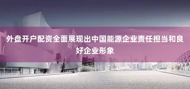 外盘开户配资全面展现出中国能源企业责任担当和良好企业形象