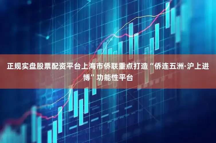 正规实盘股票配资平台上海市侨联重点打造“侨连五洲·沪上进博”功能性平台