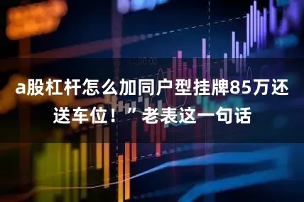 a股杠杆怎么加同户型挂牌85万还送车位！”老表这一句话
