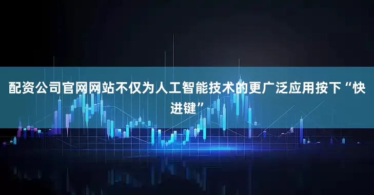 配资公司官网网站不仅为人工智能技术的更广泛应用按下“快进键”